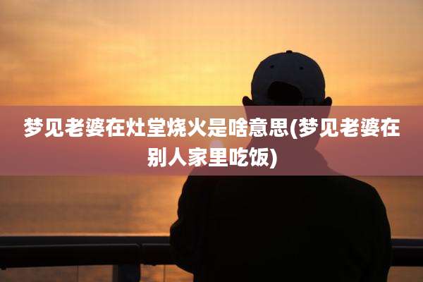 梦见老婆在灶堂烧火是啥意思(梦见老婆在别人家里吃饭)