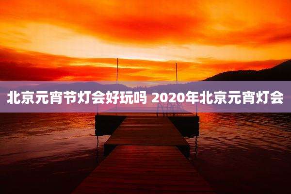 北京元宵节灯会好玩吗 2020年北京元宵灯会