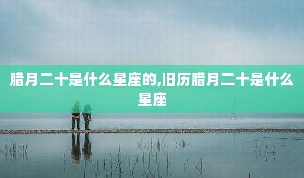 腊月二十是什么星座的,旧历腊月二十是什么星座