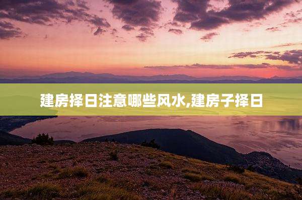 建房择日注意哪些风水,建房子择日