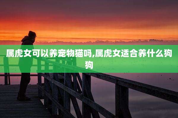 属虎女可以养宠物猫吗,属虎女适合养什么狗狗