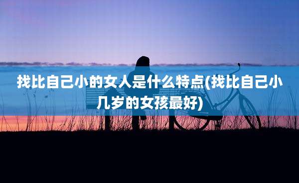 找比自己小的女人是什么特点(找比自己小几岁的女孩最好)