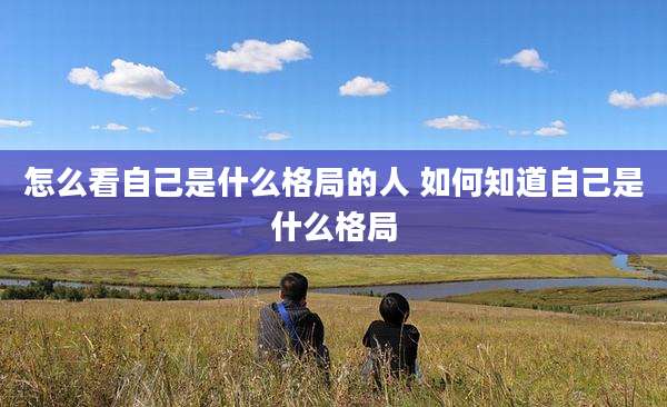 怎么看自己是什么格局的人 如何知道自己是什么格局