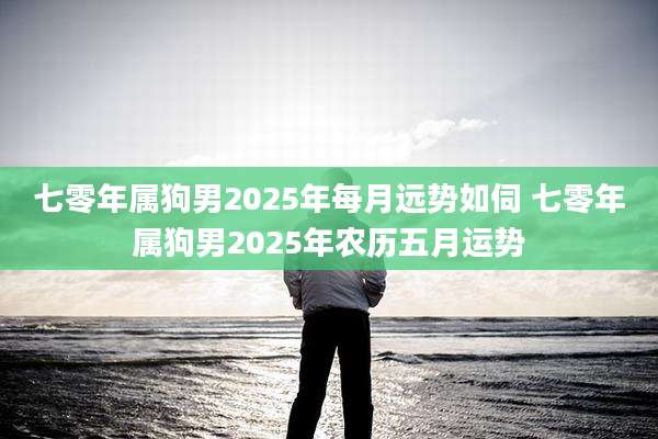 七零年属狗男2025年每月远势如伺 七零年属狗男2025年农历五月运势
