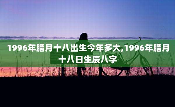 1996年腊月十八出生今年多大,1996年腊月十八日生辰八字