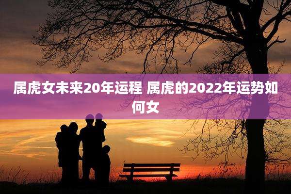 属虎女未来20年运程 属虎的2022年运势如何女