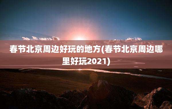 春节北京周边好玩的地方(春节北京周边哪里好玩2021)