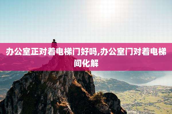 办公室正对着电梯门好吗,办公室门对着电梯间化解