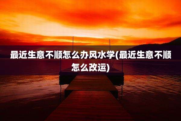 最近生意不顺怎么办风水学(最近生意不顺怎么改运)
