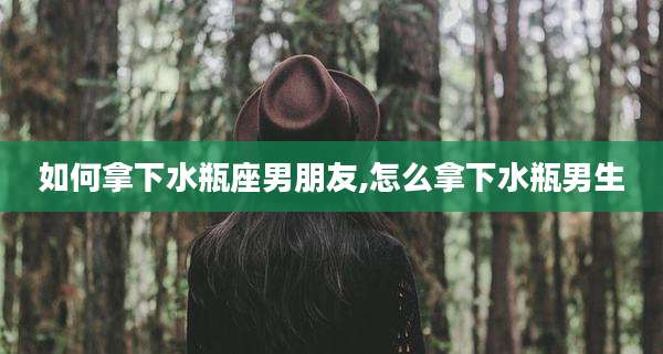 如何拿下水瓶座男朋友,怎么拿下水瓶男生