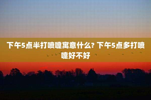 下午5点半打喷嚏寓意什么? 下午5点多打喷嚏好不好