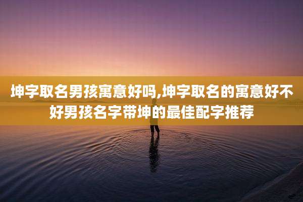 坤字取名男孩寓意好吗,坤字取名的寓意好不好男孩名字带坤的最佳配字推荐