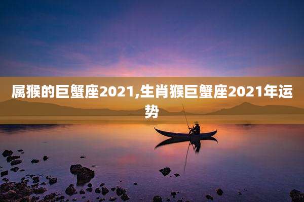 属猴的巨蟹座2021,生肖猴巨蟹座2021年运势