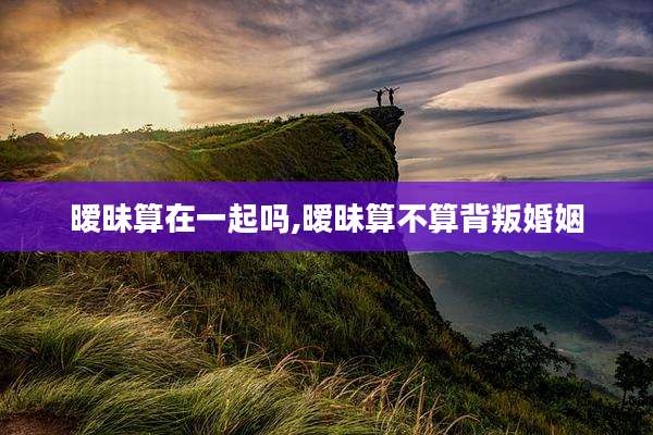 暧昧算在一起吗,暧昧算不算背叛婚姻