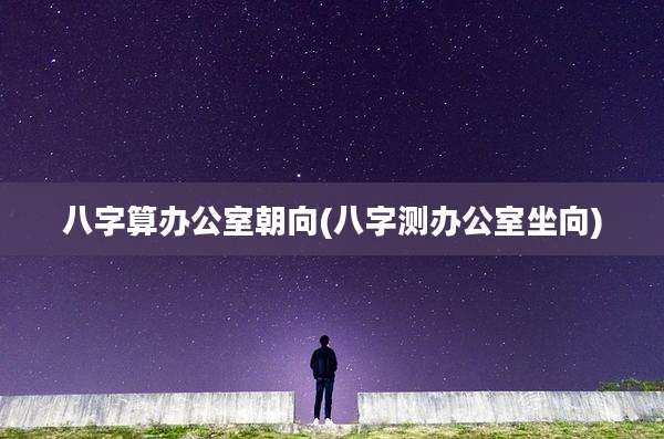 八字算办公室朝向(八字测办公室坐向)