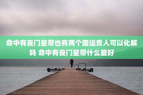命中有丧门星带也有两个国运贵人可以化解吗 命中有丧门星带什么最好
