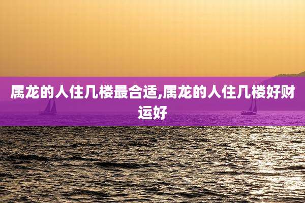 属龙的人住几楼最合适,属龙的人住几楼好财运好