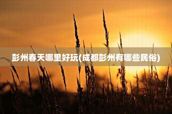 彭州春天哪里好玩(成都彭州有哪些民俗)