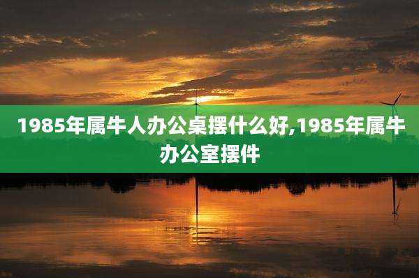 1985年属牛人办公桌摆什么好,1985年属牛办公室摆件