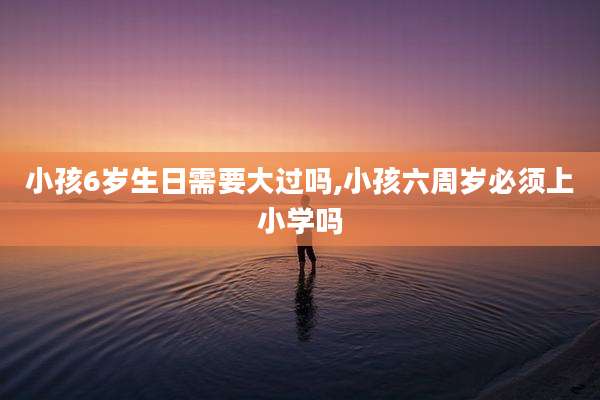 小孩6岁生日需要大过吗,小孩六周岁必须上小学吗