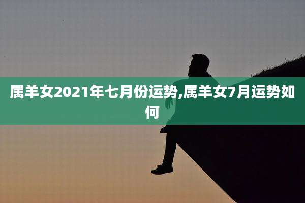 属羊女2021年七月份运势,属羊女7月运势如何