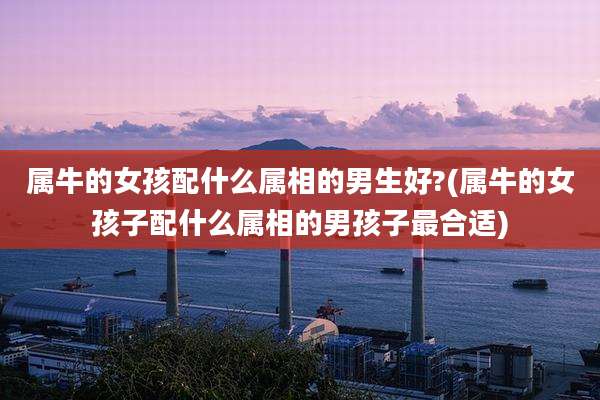 属牛的女孩配什么属相的男生好?(属牛的女孩子配什么属相的男孩子最合适)