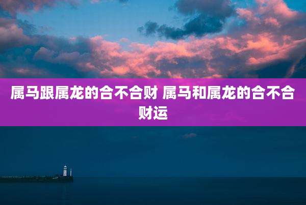 属马跟属龙的合不合财 属马和属龙的合不合财运