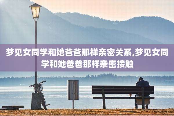 梦见女同学和她爸爸那样亲密关系,梦见女同学和她爸爸那样亲密接触