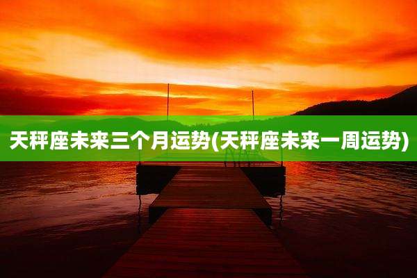 天秤座未来三个月运势(天秤座未来一周运势)