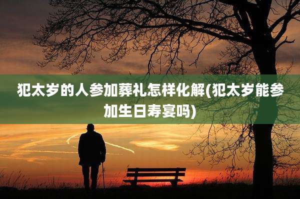 犯太岁的人参加葬礼怎样化解(犯太岁能参加生日寿宴吗)