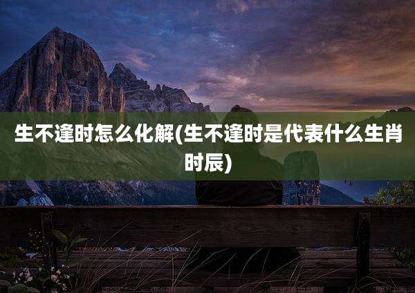 生不逢时怎么化解(生不逢时是代表什么生肖时辰)