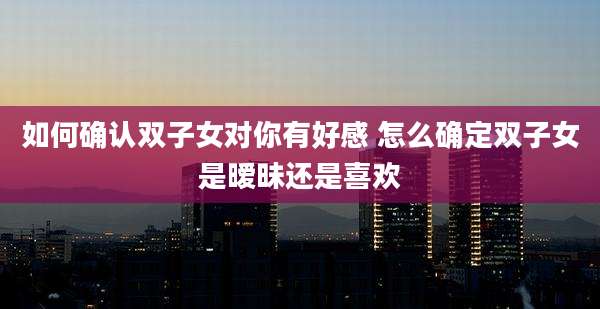 如何确认双子女对你有好感 怎么确定双子女是暧昧还是喜欢