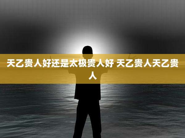 天乙贵人好还是太极贵人好 天乙贵人天乙贵人