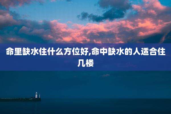 命里缺水住什么方位好,命中缺水的人适合住几楼