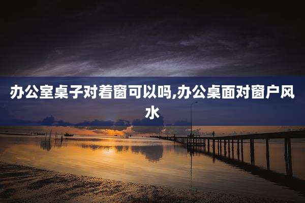 办公室桌子对着窗可以吗,办公桌面对窗户风水