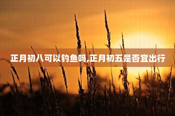 正月初八可以钓鱼吗,正月初五是否宜出行