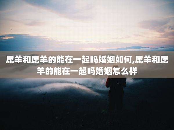 属羊和属羊的能在一起吗婚姻如何,属羊和属羊的能在一起吗婚姻怎么样