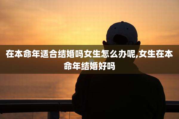 在本命年适合结婚吗女生怎么办呢,女生在本命年结婚好吗