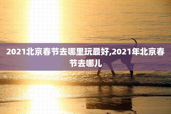 2021北京春节去哪里玩最好,2021年北京春节去哪儿