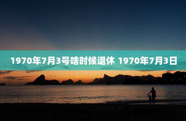 1970年7月3号啥时候退休 1970年7月3日