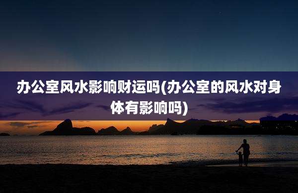 办公室风水影响财运吗(办公室的风水对身体有影响吗)
