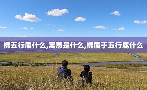 棉五行属什么,寓意是什么,棉属于五行属什么