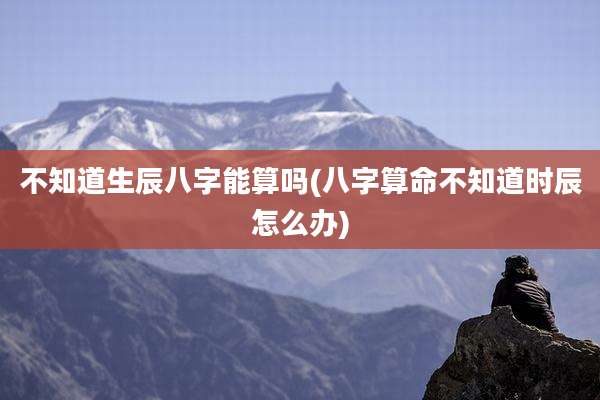 不知道生辰八字能算吗(八字算命不知道时辰怎么办)