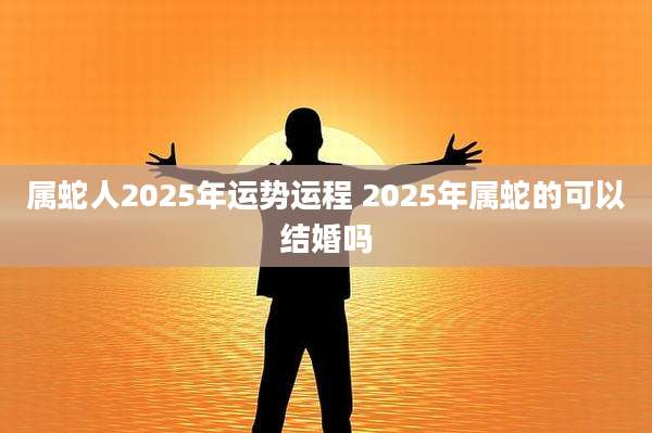 属蛇人2025年运势运程 2025年属蛇的可以结婚吗