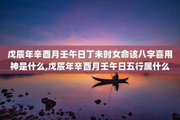 戊辰年辛酉月壬午日丁未时女命该八字喜用神是什么,戊辰年辛酉月壬午日五行属什么