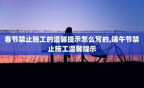 春节禁止施工的温馨提示怎么写的,端午节禁止施工温馨提示