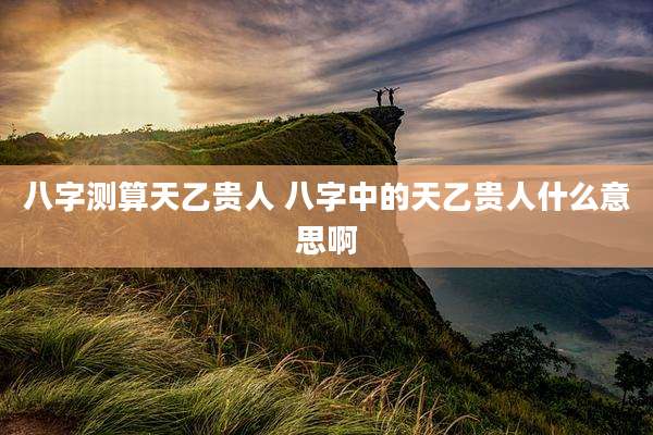 八字测算天乙贵人 八字中的天乙贵人什么意思啊