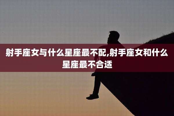 射手座女与什么星座最不配,射手座女和什么星座最不合适