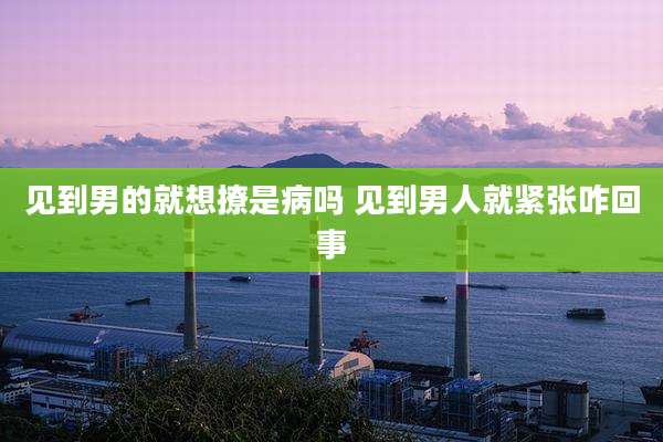 见到男的就想撩是病吗 见到男人就紧张咋回事