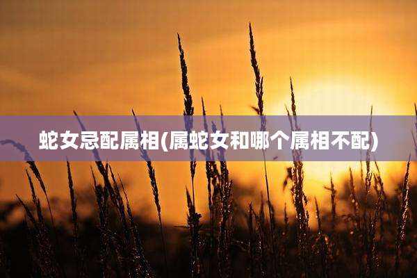 蛇女忌配属相(属蛇女和哪个属相不配)
